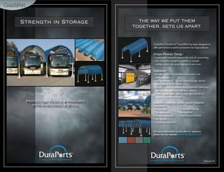 Strength in Storage               THE WAY WE PUT THEM
                                TOGETHER, SETS US APART.



                                       CoachPort DuraPorts® CoachPort has been designed to
                                       offer permanent weather protection for large vehicles.

                                       Unique Modular Design:
                                       • Customized solutions without the cost of customizing.
                                       • Our CoachPort design is available in multiple
                                         configurations, including single ports and rows.

                                       Substance:
                                       • Powder-coated steel infrastructures resist rust
                                         and corrosion.
                                       • 96% of harmful UV rays are filtered by high-density
                                         polyethylene knitted fabric.
                                       • DuraPorts uses the worlds leading synthetic fabrics to
                                         offer the best protection for your vehicles.
                                       • Unlike canvas, fabric will not fade, tear, stretch or
                                         support moisture or mold.
 Protecting People & Property          CoachPorts enable the perfect weather protection
   with Substance & Style.              solution for:
                                       • RV Storage           • Shuttle Bus Parking
                                       • Campgrounds          • Fire Stations
                                       • Transit Authorities • Rapid Response Units
                                       • Bus Depots
                                       • Tourist Bus Industry


                                       For more information on DuraPorts® solutions,
                                       please visit our website www.duraports.com




                                                                                          *Exposure B
 