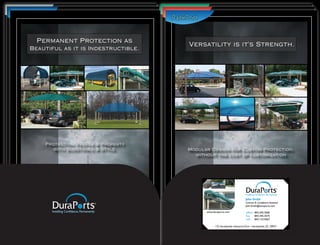 StrengthApplications.
Multiple in Storage                    Permanent Protection as
                                        Introducing Patioport
 Permanent Protection as
 One Brilliant design.               Beautiful as it is Indestructible.
                                       This One Covers it All.
                                       Versatility is it’s Strength.
Beautiful as it is Indestructible.




   Protecting People & & Property
     Protecting People Property
    Protecting People & Property      Modular Design People & Property
                                          Protecting for Custom Protection,
      with Substance & & Style.
        with Substance Style.               with Substance & Style.
                                       Modular Design for Custom Protection.
                                                                 Protection,
       with Substance & Style.          without the cost of customization
                                         without the cost of customization




                                                                              John Smith
                                                                              Contract & Compliance Assistant
                                                                              John.Smith@duraports.com

                                             www.duraports.com                office: 843.345.3560
                                                                              fax:    843.345.3575
                                                                              cell: 843.123.4567

                                                   175 Hardeeville Industrial Park • Hardeeville, SC 29927
 