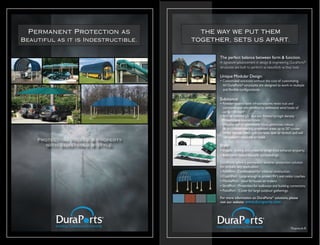 Permanent Protection as              THE WAY WE PUT THEM
Beautiful as it is Indestructible.   TOGETHER, SETS US APART.


                                            The perfect balance between form & function.
                                            A signature advancement in design & engineering, DuraPorts®
                                            structures are built to perform as beautifully as they look.

                                            Unique Modular Design:
                                            • Customized solutions without the cost of customizing.
                                              All DuraPorts® structures are designed to work in multiple
                                              and flexible configurations.

                                            Substance:
                                            • Powder-coated steel infrastructures resist rust and
                                              corrosion and are certified to withstand wind loads of
                                              up to 150 mph*
                                            • 96% of harmful UV rays are filtered by high-density
                                              Polyethylene knitted fabric.
                                            • Waterproof or permeable fabric promotes robust
                                                                                                 o
                                              air circulation keeping protected areas up to 20 cooler.
                                            • Unlike canvas, fabric will not fade, tear or stretch and will
                                              not support moisture or mold.
    Protecting People & Property
      with Substance & Style.               Style:
                                            • Elegant, striking and powerful design lines enhance property.
                                            • Bold fabric colors beautify surroundings.
                                            DuraPorts offers a permanent weather protection solution
                                            for virtually any application:
                                            • ParkPort - Cantilevered for minimal obstruction.
                                            • CoachPort - Large enough to protect RV’s and motor coaches.
                                            • MarinePort - Ideal for boats on trailers.
                                            • StrollPort - Protection for walkways and building connectors.
                                            • PatioPort - Cover for large outdoor gatherings.

                                            For more information on DuraPorts® solutions, please
                                            visit our website www.duraports.com




                                                                                                 *Exposure B
 