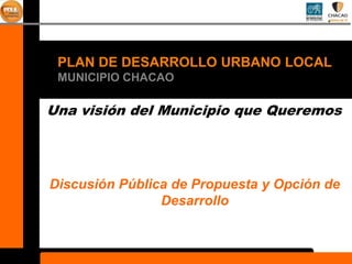 PLAN DE DESARROLLO URBANO LOCAL
 MUNICIPIO CHACAO

Una visión del Municipio que Queremos




Discusión Pública de Propuesta y Opción de
                Desarrollo
 