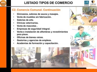 LISTADO TIPOS DE COMERCIO

C2. Comercio Comunal. Continuación
•   Gimnasios, salones de sauna y masajes.
•   Venta de muebles sin fabricación.
•   Galerías de arte.
•   Clínicas veterinarias.
•   Venta de mascotas .
•   Empresas de seguridad integral.
•   Venta e instalación de alfombras y revestimientos
    para pisos.
•   Oficinas de bienes raíces.
•   Gestorías y agencias de empleos.
•   Academias de formación y capacitación.
 