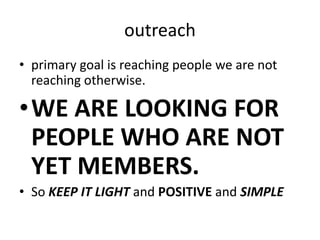 outreachprimary goal is reaching people we are not reaching otherwise.WE ARE LOOKING FOR PEOPLE WHO ARE NOT YET MEMBERS.So KEEP IT LIGHT and POSITIVE and SIMPLE