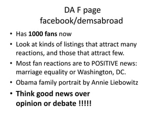  DA F pagefacebook/demsabroadHas 1000 fans nowLook at kinds of listings that attract many reactions, and those that attract few.Most fan reactions are to POSITIVE news: marriage equality or Washington, DC. Obama family portrait by Annie LiebowitzThink good news over                          opinion or debate !!!!!