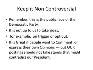Keep it Non ControversialRemember, this is the public face of the Democratic Party.It is not up to us to take sides, for example,  on trigger or opt out.It is Great if people want to Comment, or express their own Opinions --- but OUR postings should not take stands that might contradict our President.