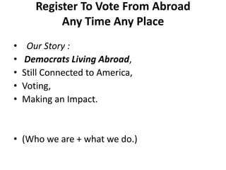 Register To Vote From AbroadAny Time Any Place    Our Story : Democrats Living Abroad, Still Connected to America,Voting,Making an Impact.(Who we are + what we do.)
