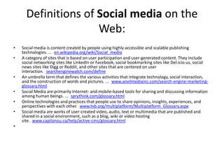 Definitions of Social media on the Web:Social media is content created by people using highly accessible and scalable publishing technologies. ... en.wikipedia.org/wiki/Social_mediaA category of sites that is based on user participation and user-generated content. They include social networking sites like LinkedIn or Facebook, social bookmarking sites like Del.icio.us, social news sites like Digg or Reddit, and other sites that are centered on user interaction. searchenginewatch.com/defineAn umbrella term that defines the various activities that integrate technology, social interaction, and the construction of words and pictures. ... www.anvilmediainc.com/search-engine-marketing-glossary.htmlSocial Media are primarily Internet- and mobile-based tools for sharing and discussing information among human beings. ... sprythink.com/glossary.htmlOnline technologies and practices that people use to share opinions, insights, experiences, and perspectives with each other. www.tvb.org/multiplatform/Multiplatform_Glossary.aspxSocial media are works of user-created video, audio, text or multimedia that are published and shared in a social environment, such as a blog, wiki or video hosting site. www.capilanou.ca/help/active-cms/glossary.html 