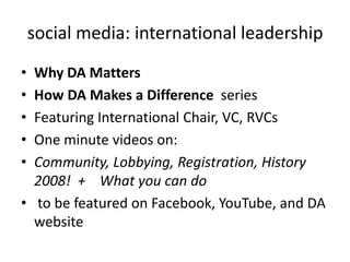 social media: international leadershipWhy DA MattersHow DA Makes a Difference  seriesFeaturing International Chair, VC, RVCsOne minute videos on:Community, Lobbying, Registration, History 2008!  +    What you can do to be featured on Facebook, YouTube, and DA website
