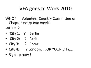VFA goes to Work 2010WHO?      Volunteer Country Committee or Chapter every two weeksWHERE? City 1:    ?    Berlin City 2:     ?   Paris City 3:      ?   Rome City 4:       ? London……OR YOUR CITY....  Sign up now !!