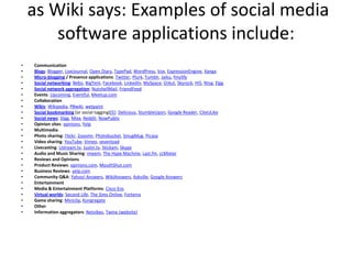  as Wiki says: Examples of social media software applications include:CommunicationBlogs: Blogger, LiveJournal, Open Diary, TypePad, WordPress, Vox, ExpressionEngine, XangaMicro-blogging / Presence applications: Twitter, Plurk, Tumblr, Jaiku, fmylifeSocial networking: Bebo, BigTent, Facebook, LinkedIn, MySpace, Orkut, Skyrock, Hi5, Ning, ElggSocial network aggregation: NutshellMail, FriendFeedEvents: Upcoming, Eventful, Meetup.comCollaborationWikis: Wikipedia, PBwiki, wetpaintSocial bookmarking (or social tagging)[5]: Delicious, StumbleUpon, Google Reader, CiteULikeSocial news: Digg, Mixx, Reddit, NowPublicOpinion sites: epinions, YelpMultimediaPhoto sharing: Flickr, Zooomr, Photobucket, SmugMug, PicasaVideo sharing: YouTube, Vimeo, sevenloadLivecasting: Ustream.tv, Justin.tv, Stickam, SkypeAudio and Music Sharing: imeem, The Hype Machine, Last.fm, ccMixterReviews and OpinionsProduct Reviews: epinions.com, MouthShut.comBusiness Reviews: yelp.comCommunity Q&A: Yahoo! Answers, WikiAnswers, Askville, Google AnswersEntertainmentMedia & Entertainment Platforms: Cisco EosVirtual worlds: Second Life, The Sims Online, ForterraGame sharing: Miniclip, KongregateOtherInformation aggregators: Netvibes, Twine (website)
