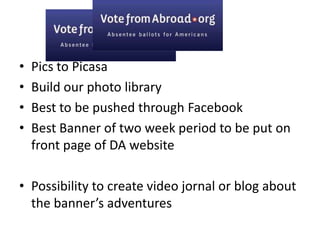Pics to Picasa Build our photo libraryBest to be pushed through FacebookBest Banner of two week period to be put on front page of DA websitePossibility to create video jornal or blog about the banner’s adventures