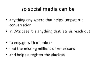 so social media can beany thing any where that helps jumpstart a conversation in DA’s case it is anything that lets us reach out :to engage with membersfind the missing millions of Americansand help us register the clueless