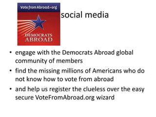 So  social mediaengage with the Democrats Abroad global community of membersfind the missing millions of Americans who do not know how to vote from abroadand help us register the clueless over the easy secure VoteFromAbroad.org wizard