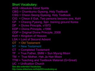 Short Vocabulary:
AGS =Absolute Good Spirits
CBG = Chambumo Gyeong, Holy Textbook
CSG = Cheon Seong Gyeong, Holy Textbook
CIG = Cheon Il Guk, Two persons become one, KoH
CP = Cheong Pyeong, Spir. training ground Korea
DP = Divine Principle, v1973
EDP = Divine Principle, v1996
ODP = Original Divine Principle, 2008
KoH = Kingdom of Heaven
LSA = Lord of Second Advent
OT = Old Testament
NT = New Testament
CT = Completed Testament
TF = True Father, SMM = Sun Myung Moon
TM = True Mother, Hak Ja Han Moon
TTM = Teaching and Textbook Material (G=Great)
UC = Unification Church
See also extended Vocabulary:
http://www.slideshare.net/bdp003/vocabulary-uc
 