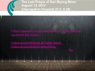 Tribal messiahs have established a name that can
represent the nation.
I have accomplished all these tasks.
I have accomplished everything.
Aju.
The Last Prayer of Sun Myung Moon
August 13, 2012
Cheongshim Hospital (H.C. 6.26)
 