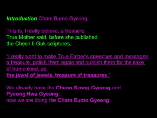 Introduction Cham Bumo Gyeong
This is, I really believe, a treasure.
True Mother said, before she published
the Cheon Il Guk scriptures,
“I really want to make True Father’s speeches and messages
a treasure, polish them again and publish them for the sake
of humankind, as
the jewel of jewels, treasure of treasures.”
We already have the Cheon Seong Gyeong and
Pyeong Hwa Gyeong;
now we are doing the Cham Bumo Gyeong.
 