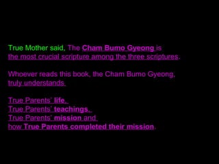 True Mother said, The Cham Bumo Gyeong is
the most crucial scripture among the three scriptures.
Whoever reads this book, the Cham Bumo Gyeong,
truly understands
True Parents’ life,
True Parents’ teachings,
True Parents’ mission and
how True Parents completed their mission.
 