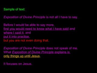 Sample of text:
Exposition of Divine Principle is not all I have to say.
Before I would be able to say more,
first you would need to know what I have said and
where I said it, and
put it into practise,
but you are not even doing that.
Exposition of Divine Principle does not speak of me.
What Exposition of Divine Principle explains is
only things up until Jesus.
It focuses on Jesus.
 