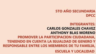 5TO AÑO SECUNDARIA
DPCC
INTEGRANTES:
CARLOS GONZALES CHAVEZ
ANTHONY BLAS MORENO
PROMOVER LA PARTICIPACION CIUDADANA,
TENIENDO EN CUENTA LA IGUALDAD DE GENERO Y
RESPONSABLE ENTRE LOS MIEMBROS DE TU FAMILIA,
ESCUELA Y LOCALIDAD.
 