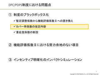 Copyright (C) 2016 Meditur Co., Ltd. All Rights Reserved.
DPC/PDPS制度における問題点
① 制度のブラックボックス化
✓暫定調整係数から機能評価係数Ⅱへの置き換え
✓カバー率係数の改定内容
✓重症度係数の新設
② 機能評価係数Ⅱにおける努力余地のない項目
③ インセンティブ明確化のインパクトシミュレーション
9
 