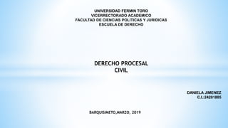 UNIVERSIDAD FERMIN TORO
VICERRECTORADO ACADEMICO
FACULTAD DE CIENCIAS POLITICAS Y JURIDICAS
ESCUELA DE DERECHO
DERECHO PROCESAL
CIVIL
DANIELA JIMENEZ
C.I.:24201805
BARQUISIMETO,MARZO, 2019
 