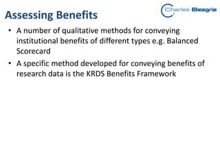 Assessing Benefits
• A number of qualitative methods for conveying
institutional benefits of different types e.g. Balanced
Scorecard
• A specific method developed for conveying benefits of
research data is the KRDS Benefits Framework
 