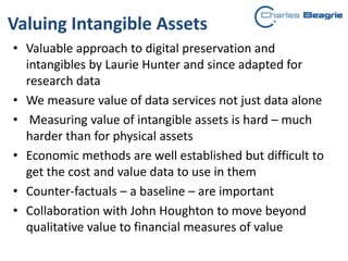 Valuing Intangible Assets
• Valuable approach to digital preservation and
intangibles by Laurie Hunter and since adapted for
research data
• We measure value of data services not just data alone
• Measuring value of intangible assets is hard – much
harder than for physical assets
• Economic methods are well established but difficult to
get the cost and value data to use in them
• Counter-factuals – a baseline – are important
• Collaboration with John Houghton to move beyond
qualitative value to financial measures of value
 