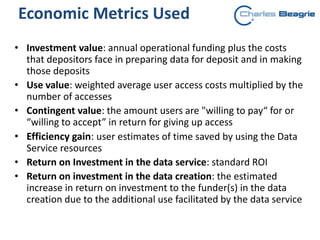 • Investment value: annual operational funding plus the costs
that depositors face in preparing data for deposit and in making
those deposits
• Use value: weighted average user access costs multiplied by the
number of accesses
• Contingent value: the amount users are "willing to pay“ for or
“willing to accept” in return for giving up access
• Efficiency gain: user estimates of time saved by using the Data
Service resources
• Return on Investment in the data service: standard ROI
• Return on investment in the data creation: the estimated
increase in return on investment to the funder(s) in the data
creation due to the additional use facilitated by the data service
Economic Metrics Used
 