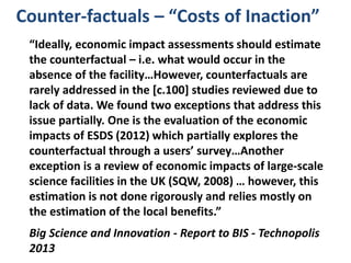 Counter-factuals – “Costs of Inaction”
“Ideally, economic impact assessments should estimate
the counterfactual – i.e. what would occur in the
absence of the facility…However, counterfactuals are
rarely addressed in the [c.100] studies reviewed due to
lack of data. We found two exceptions that address this
issue partially. One is the evaluation of the economic
impacts of ESDS (2012) which partially explores the
counterfactual through a users’ survey…Another
exception is a review of economic impacts of large-scale
science facilities in the UK (SQW, 2008) … however, this
estimation is not done rigorously and relies mostly on
the estimation of the local benefits.”
Big Science and Innovation - Report to BIS - Technopolis
2013
 