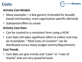 Costs
Activity Cost Models
• Many examples – a few generic (intended for broadly
based community), most organisation-specific (derived)
• Substantial effort to create
Activity Cost Data
• Can be created in a consistent form using a ACM
• Cost Data still takes significant effort to collect and may
be incomplete. “Total Costs of Curation” can be
distributed across many budget centres/departments
Cost Trends
• Cost data can give trends and “Laws” or “rules of
thumb” that are very powerful tools
 