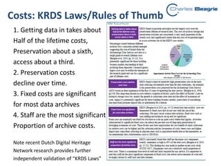 Costs: KRDS Laws/Rules of Thumb
1. Getting data in takes about
Half of the lifetime costs,
Preservation about a sixth,
access about a third.
2. Preservation costs
decline over time.
3. Fixed costs are significant
for most data archives
4. Staff are the most significant
Proportion of archive costs.
Note recent Dutch Digital Heritage
Network research provides further
independent validation of “KRDS Laws”
 