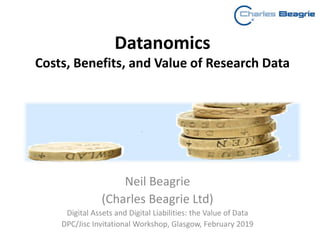 Datanomics
Costs, Benefits, and Value of Research Data
Neil Beagrie
(Charles Beagrie Ltd)
Digital Assets and Digital Liabilities: the Value of Data
DPC/Jisc Invitational Workshop, Glasgow, February 2019
 