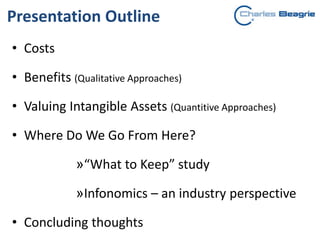 Presentation Outline
• Costs
• Benefits (Qualitative Approaches)
• Valuing Intangible Assets (Quantitive Approaches)
• Where Do We Go From Here?
»“What to Keep” study
»Infonomics – an industry perspective
• Concluding thoughts
 
