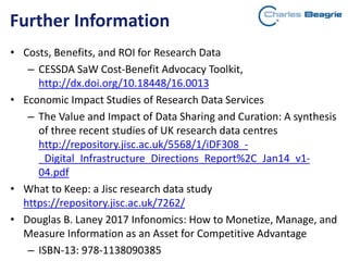Further Information
• Costs, Benefits, and ROI for Research Data
– CESSDA SaW Cost-Benefit Advocacy Toolkit,
http://dx.doi.org/10.18448/16.0013
• Economic Impact Studies of Research Data Services
– The Value and Impact of Data Sharing and Curation: A synthesis
of three recent studies of UK research data centres
http://repository.jisc.ac.uk/5568/1/iDF308_-
_Digital_Infrastructure_Directions_Report%2C_Jan14_v1-
04.pdf
• What to Keep: a Jisc research data study
https://repository.jisc.ac.uk/7262/
• Douglas B. Laney 2017 Infonomics: How to Monetize, Manage, and
Measure Information as an Asset for Competitive Advantage
– ISBN-13: 978-1138090385
 