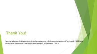 Thank You!
Secretaria Extraordinária do Controle do Desmatamento e Ordenamento Ambiental Territorial - SECD/MMA
Diretoria de Políticas de Controle do Desmatamento e Queimadas – DPCD
 