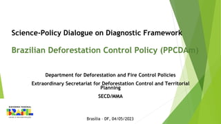 Science-Policy Dialogue on Diagnostic Framework
Brazilian Deforestation Control Policy (PPCDAm)
Department for Deforestation and Fire Control Policies
Extraordinary Secretariat for Deforestation Control and Territorial
Planning
SECD/MMA
Brasília – DF, 04/05/2023
 