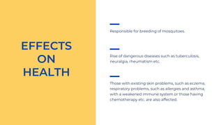 Responsible for breeding of mosquitoes.
EFFECTS
ON
HEALTH
Rise of dangerous diseases such as tuberculosis,
neuralgia, rheumatism etc.
Those with existing skin problems, such as eczema,
respiratory problems, such as allergies and asthma,
with a weakened immune system or those having
chemotherapy etc. are also affected.
 
