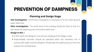 PREVENTION OF DAMPNESS
In RCC work, the designer must ensure avoiding of shrinkage cracks.
Impermeable concrete should be specified when the members are in
contact with water and the designer should take the uplift pressure from the
subsoil into consideration.
Planning and Design Stage
Site Investigation:- Preliminary investigation is necessary to fix the under ground
water table level
After Investigation:- The plinth level of the building should be fixed so that it is
well above the adjoining area and surface water level.
Design In RCC :-
 