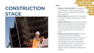 Quality of Workmanship: The quality of
workmanship in masonry, concreting,
plastering etc. should be well controlled
and supervised.
Water Stops: Special attention is required
in respect of water stops provided in RCC
members.
Voids in Materials: Once voids are formed, a
path of least resistance for the passage of
water will result. Water entering through
the voids corrode the reinforcement and
further deterioration of concrete takes
place.
Expansion/construction joints: In case of
construction joints, the standard
specifications of cleaning the surface and
providing a layer of rich cement slurry
before laying fresh concrete should be
strictly followed while in expansion joints
there should be cover over the joints
location and the gap filled up with proper
sealants.
CONSTRUCTION
STAGE
 