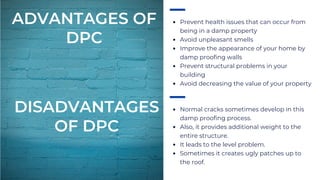 Prevent health issues that can occur from
being in a damp property
Avoid unpleasant smells
Improve the appearance of your home by
damp proofing walls
Prevent structural problems in your
building
Avoid decreasing the value of your property
Normal cracks sometimes develop in this
damp proofing process.
Also, it provides additional weight to the
entire structure.
It leads to the level problem.
Sometimes it creates ugly patches up to
the roof.
ADVANTAGES OF
DPC
DISADVANTAGES
OF DPC
 