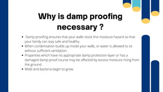 Why is damp proofing
necessary ?
Damp proofing ensures that your walls resist this moisture hazard so that
your family can stay safe and healthy.
When condensation builds up inside your walls, or water is allowed to sit
without sufficient ventilation.
Properties which have no appropriate damp protection layer or has a
damaged damp proof course may be affected by excess moisture rising from
the ground.
Mold and bacteria begin to grow.
 