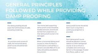 The damp proofing should
cover the full thickness of walls,
excluding rendering.
GENERAL PRINCIPLES
FOLLOWED WHILE PROVIDING
DAMP PROOFING
The mortar bed supporting
damp proof course should be
leveled and even, and should
be free from projections, so
that damp proof course is not
damaged.
Damp proof course should be
laid in such a way that a
continuous projection is
provided.
At junctions and corners of
walls, the horizontal damp
proof course should be laid
continuous.
When a horizontal damp proof
course (i.e. that of a floor) is
continued to a vertical face, a
cement concrete fillet of 7.5 cm
radius should be provided at
the junction.
Each damp proof course
should be placed in correct
relation to other dampproof
course, so as to ensure a
complete and continuous
barrier to the passage of water
from floors, walls or roof.
 