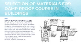 DPC ABOVE GROUND LEVEL:
For DPC above ground level with wall thickness
generally not exceeding 40 cm, any one of the types
of materials mentioned above may be used. Cement
concrete is however, commonly adopted material for
DPC at plinth level, 38 to 50mm thick layer of cement
concrete M15 (1:2:4 mix) serves the purpose under
normal conditions .In the case of a damp and humid
atmosphere, a richer mix of concrete should be used.
The concrete is further made dense by adding
waterproofing materials
like pudlo , impermo , waterlock , etc.
SELECTION OF MATERIALS FOR
DAMP PROOF COURSE IN
BUILDINGS
 