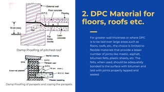 For greater wall thickness or where DPC
is to be laid over large areas such as
floors, roofs, etc., the choice is limited to
flexible materials that provide a lesser
number of joints like mastic, asphalt,
bitumen felts, plastic sheets, etc. The
felts, when used, should be adequately
bonded to the surface with bitumen and
laid with joints properly lapped and
sealed..
2. DPC Material for
floors, roofs etc.
Damp Proofing of pitched roof
Damp Proofing of parapets and coping the parapets
 