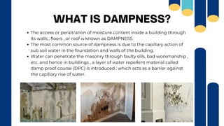 The access or penetration of moisture content inside a building through
its walls , floors , or roof is known as DAMPNESS.
The most common source of dampness is due to the capillary action of
sub soil water in the foundation and walls of the building.
Water can penetrate the masonry through faulty sills, bad workmanship ,
etc. and hence in buildings , a layer of water repellent material called
damp proof course (DPC) is introduced , which acts as a barrier against
the capillary rise of water.
WHAT IS DAMPNESS?
 