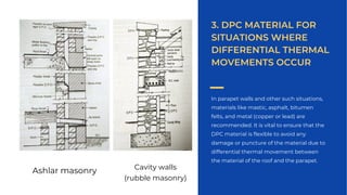 In parapet walls and other such situations,
materials like mastic, asphalt, bitumen
felts, and metal (copper or lead) are
recommended. It is vital to ensure that the
DPC material is flexible to avoid any
damage or puncture of the material due to
differential thermal movement between
the material of the roof and the parapet.
3. DPC MATERIAL FOR
SITUATIONS WHERE
DIFFERENTIAL THERMAL
MOVEMENTS OCCUR
Ashlar masonry Cavity walls
(rubble masonry)
 