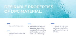 DESIRABLE PROPERTIES
OF DPC MATERIAL:
It should be free from
deliquescent salts like
sulfates, chlorides, and
nitrates.
It should be dimensionally
stable.
It should be strong and
durable and should be
capable of withstanding
both dead as well as live
loads without damage.
It should be impervious.
 