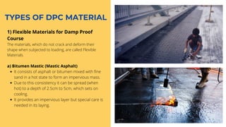 TYPES OF DPC MATERIAL
1) Flexible Materials for Damp Proof
Course
The materials, which do not crack and deform their
shape when subjected to loading, are called Flexible
Materials.
It consists of asphalt or bitumen mixed with fine
sand in a hot state to form an impervious mass.
Due to this consistency it can be spread (when
hot) to a depth of 2.5cm to 5cm, which sets on
cooling.
It provides an impervious layer but special care is
needed in its laying.
a) Bitumen Mastic (Mastic Asphalt)
 