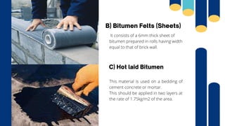B) Bitumen Felts (Sheets)
It consists of a 6mm thick sheet of
bitumen prepared in rolls having width
equal to that of brick wall.
C) Hot laid Bitumen
This material is used on a bedding of
cement concrete or mortar.
This should be applied in two layers at
the rate of 1.75kg/m2 of the area.
 