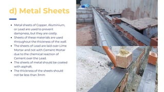 Metal sheets of Copper, Aluminium,
or Lead are used to prevent
dampness, but they are costly.
Sheets of these materials are used
throughout the thickness of the wall.
The sheets of Lead are laid over Lime
Mortar and not with Cement Mortar
due to the chemical reaction of
Cement over the Lead.
The sheets of metal should be coated
with asphalt.
The thickness of the sheets should
not be less than 3mm
d) Metal Sheets
 