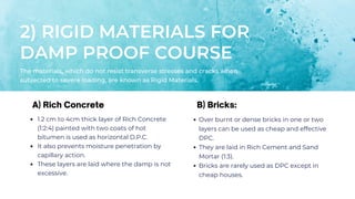 2) RIGID MATERIALS FOR
DAMP PROOF COURSE
The materials, which do not resist transverse stresses and cracks when
subjected to severe loading, are known as Rigid Materials.
1.2 cm to 4cm thick layer of Rich Concrete
(1:2:4) painted with two coats of hot
bitumen is used as horizontal D.P.C.
It also prevents moisture penetration by
capillary action.
These layers are laid where the damp is not
excessive.
A) Rich Concrete B) Bricks:
Over burnt or dense bricks in one or two
layers can be used as cheap and effective
DPC.
They are laid in Rich Cement and Sand
Mortar (1:3).
Bricks are rarely used as DPC except in
cheap houses.
 